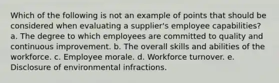 Which of the following is not an example of points that should be considered when evaluating a supplier's employee capabilities? a. The degree to which employees are committed to quality and continuous improvement. b. The overall skills and abilities of the workforce. c. Employee morale. d. Workforce turnover. e. Disclosure of environmental infractions.