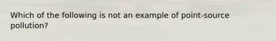 Which of the following is not an example of point-source pollution?