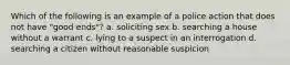 Which of the following is an example of a police action that does not have "good ends"? a. soliciting sex b. searching a house without a warrant c. lying to a suspect in an interrogation d. searching a citizen without reasonable suspicion