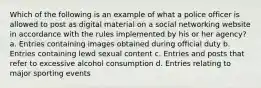 Which of the following is an example of what a police officer is allowed to post as digital material on a social networking website in accordance with the rules implemented by his or her agency? a. Entries containing images obtained during official duty b. Entries containing lewd sexual content c. Entries and posts that refer to excessive alcohol consumption d. Entries relating to major sporting events