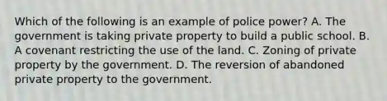 Which of the following is an example of police power? A. The government is taking private property to build a public school. B. A covenant restricting the use of the land. C. Zoning of private property by the government. D. The reversion of abandoned private property to the government.