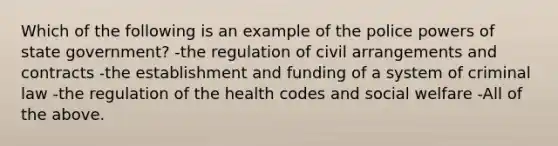 Which of the following is an example of the police powers of state government? -the regulation of civil arrangements and contracts -the establishment and funding of a system of criminal law -the regulation of the health codes and social welfare -All of the above.