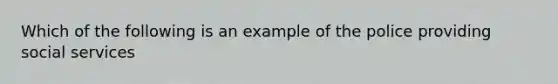 Which of the following is an example of the police providing social services