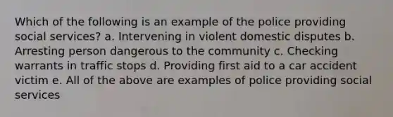 Which of the following is an example of the police providing social services? a. Intervening in violent domestic disputes b. Arresting person dangerous to the community c. Checking warrants in traffic stops d. Providing first aid to a car accident victim e. All of the above are examples of police providing social services