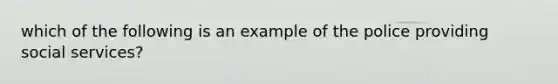 which of the following is an example of the police providing social services?