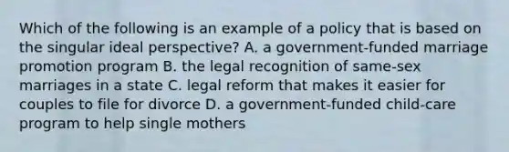 Which of the following is an example of a policy that is based on the singular ideal perspective? A. a government-funded marriage promotion program B. the legal recognition of same-sex marriages in a state C. legal reform that makes it easier for couples to file for divorce D. a government-funded child-care program to help single mothers