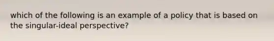 which of the following is an example of a policy that is based on the singular-ideal perspective?