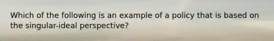 Which of the following is an example of a policy that is based on the singular-ideal perspective?