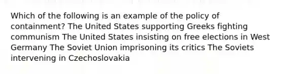 Which of the following is an example of the policy of containment? The United States supporting Greeks fighting communism The United States insisting on free elections in West Germany The Soviet Union imprisoning its critics The Soviets intervening in Czechoslovakia