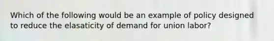 Which of the following would be an example of policy designed to reduce the elasaticity of demand for union labor?