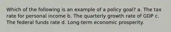 Which of the following is an example of a policy goal? a. The tax rate for personal income b. The quarterly growth rate of GDP c. The federal funds rate d. Long-term economic prosperity.