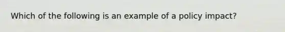 Which of the following is an example of a policy impact?