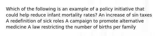 Which of the following is an example of a policy initiative that could help reduce infant mortality rates? An increase of sin taxes A redefinition of sick roles A campaign to promote alternative medicine A law restricting the number of births per family