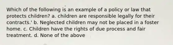 Which of the following is an example of a policy or law that protects children? a. children are responsible legally for their contracts.' b. Neglected children may not be placed in a foster home. c. Children have the rights of due process and fair treatment. d. None of the above