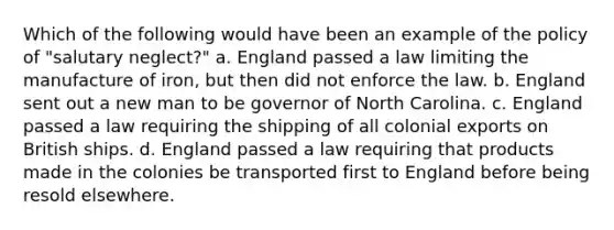 Which of the following would have been an example of the policy of "salutary neglect?" a. England passed a law limiting the manufacture of iron, but then did not enforce the law. b. England sent out a new man to be governor of North Carolina. c. England passed a law requiring the shipping of all colonial exports on British ships. d. England passed a law requiring that products made in the colonies be transported first to England before being resold elsewhere.