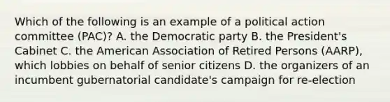 Which of the following is an example of a political action committee (PAC)? A. the Democratic party B. the President's Cabinet C. the American Association of Retired Persons (AARP), which lobbies on behalf of senior citizens D. the organizers of an incumbent gubernatorial candidate's campaign for re-election