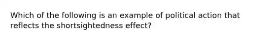 Which of the following is an example of political action that reflects the shortsightedness effect?