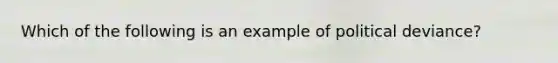 Which of the following is an example of political deviance?