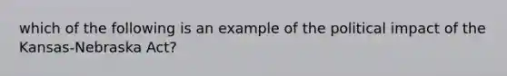 which of the following is an example of the political impact of the Kansas-Nebraska Act?