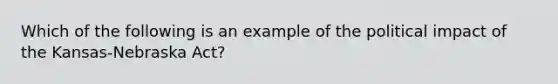 Which of the following is an example of the political impact of the Kansas-Nebraska Act?