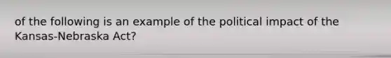 of the following is an example of the political impact of the Kansas-Nebraska Act?