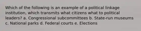 Which of the following is an example of a political linkage institution, which transmits what citizens what to political leaders? a. Congressional subcommittees b. State-run museums c. National parks d. Federal courts e. Elections