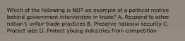 Which of the following is NOT an example of a political motive behind government intervention in trade? A. Respond to other nation's unfair trade practices B. Preserve national security C. Protect jobs D. Protect young industries from competition