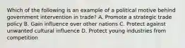 Which of the following is an example of a political motive behind government intervention in trade? A. Promote a strategic trade policy B. Gain influence over other nations C. Protect against unwanted cultural influence D. Protect young industries from competition