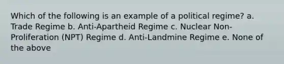 Which of the following is an example of a political regime? a. Trade Regime b. Anti-Apartheid Regime c. Nuclear Non-Proliferation (NPT) Regime d. Anti-Landmine Regime e. None of the above