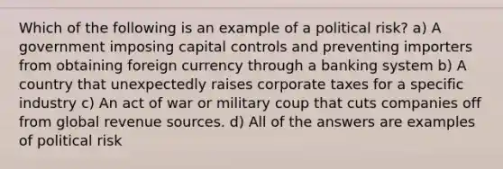 Which of the following is an example of a political risk? a) A government imposing capital controls and preventing importers from obtaining foreign currency through a banking system b) A country that unexpectedly raises corporate taxes for a specific industry c) An act of war or military coup that cuts companies off from global revenue sources. d) All of the answers are examples of political risk