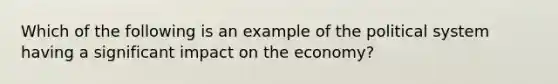 Which of the following is an example of the political system having a significant impact on the economy?