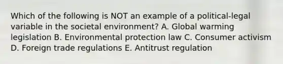 Which of the following is NOT an example of a​ political-legal variable in the societal​ environment? A. Global warming legislation B. Environmental protection law C. Consumer activism D. Foreign trade regulations E. Antitrust regulation