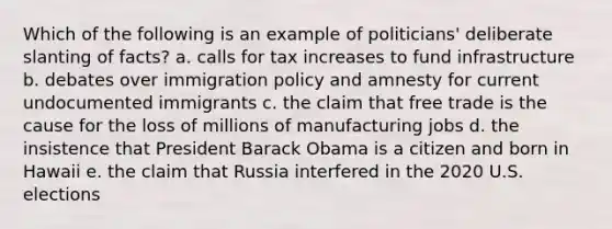 Which of the following is an example of politicians' deliberate slanting of facts? a. calls for tax increases to fund infrastructure b. debates over immigration policy and amnesty for current undocumented immigrants c. the claim that free trade is the cause for the loss of millions of manufacturing jobs d. the insistence that President Barack Obama is a citizen and born in Hawaii e. the claim that Russia interfered in the 2020 U.S. elections