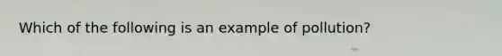 Which of the following is an example of pollution?