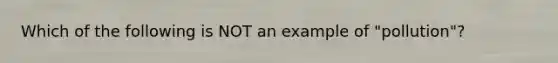 Which of the following is NOT an example of "pollution"?