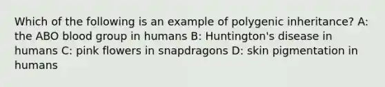 Which of the following is an example of polygenic inheritance? A: the ABO blood group in humans B: Huntington's disease in humans C: pink flowers in snapdragons D: skin pigmentation in humans