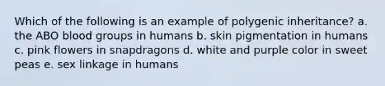 Which of the following is an example of polygenic inheritance? a. the ABO blood groups in humans b. skin pigmentation in humans c. pink flowers in snapdragons d. white and purple color in sweet peas e. sex linkage in humans