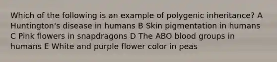 Which of the following is an example of polygenic inheritance? A Huntington's disease in humans B Skin pigmentation in humans C Pink flowers in snapdragons D The ABO blood groups in humans E White and purple flower color in peas