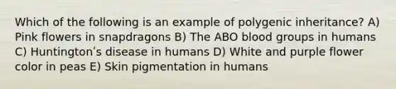 Which of the following is an example of polygenic inheritance? A) Pink flowers in snapdragons B) The ABO <a href='https://www.questionai.com/knowledge/kYZPOX2Y3u-blood-groups' class='anchor-knowledge'>blood groups</a> in humans C) Huntingtonʹs disease in humans D) White and purple flower color in peas E) Skin pigmentation in humans