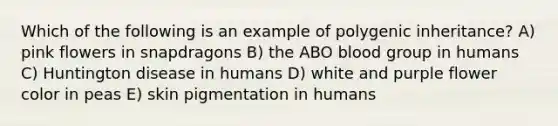 Which of the following is an example of polygenic inheritance? A) pink flowers in snapdragons B) the ABO blood group in humans C) Huntington disease in humans D) white and purple flower color in peas E) skin pigmentation in humans