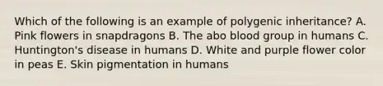 Which of the following is an example of polygenic inheritance? A. Pink flowers in snapdragons B. The abo blood group in humans C. Huntington's disease in humans D. White and purple flower color in peas E. Skin pigmentation in humans