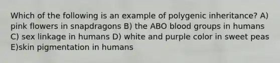 Which of the following is an example of polygenic inheritance? A) pink flowers in snapdragons B) the ABO blood groups in humans C) sex linkage in humans D) white and purple color in sweet peas E)skin pigmentation in humans