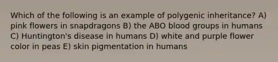 Which of the following is an example of polygenic inheritance? A) pink flowers in snapdragons B) the ABO <a href='https://www.questionai.com/knowledge/kYZPOX2Y3u-blood-groups' class='anchor-knowledge'>blood groups</a> in humans C) Huntington's disease in humans D) white and purple flower color in peas E) skin pigmentation in humans