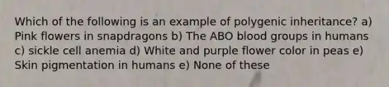 Which of the following is an example of polygenic inheritance? a) Pink flowers in snapdragons b) The ABO blood groups in humans c) sickle cell anemia d) White and purple flower color in peas e) Skin pigmentation in humans e) None of these