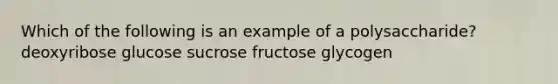 Which of the following is an example of a polysaccharide? deoxyribose glucose sucrose fructose glycogen