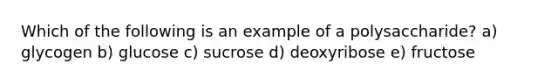 Which of the following is an example of a polysaccharide? a) glycogen b) glucose c) sucrose d) deoxyribose e) fructose