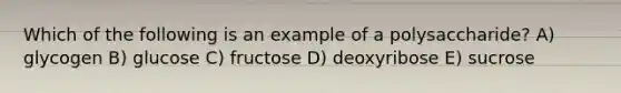 Which of the following is an example of a polysaccharide? A) glycogen B) glucose C) fructose D) deoxyribose E) sucrose