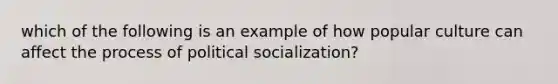 which of the following is an example of how popular culture can affect the process of political socialization?