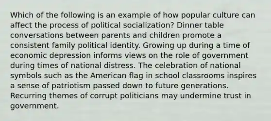 Which of the following is an example of how popular culture can affect the process of political socialization? Dinner table conversations between parents and children promote a consistent family political identity. Growing up during a time of economic depression informs views on the role of government during times of national distress. The celebration of national symbols such as the American flag in school classrooms inspires a sense of patriotism passed down to future generations. Recurring themes of corrupt politicians may undermine trust in government.