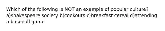 Which of the following is NOT an example of popular culture? a)shakespeare society b)cookouts c)breakfast cereal d)attending a baseball game